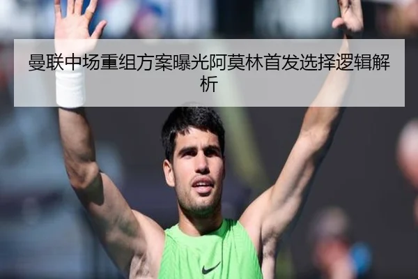 曼联中场重组方案曝光阿莫林首发选择逻辑解析